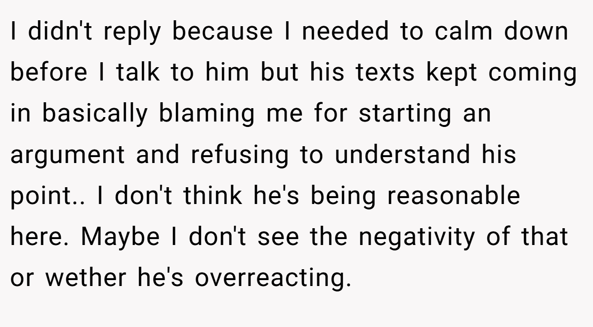 I didn't reply because I needed to calm down before I talk to him but his texts kept coming in basically blaming me for starting an argument and refusing to understand his point.. I don't think he's being reasonable here. Maybe I don't see the negativity of that or wether he's overreacting.