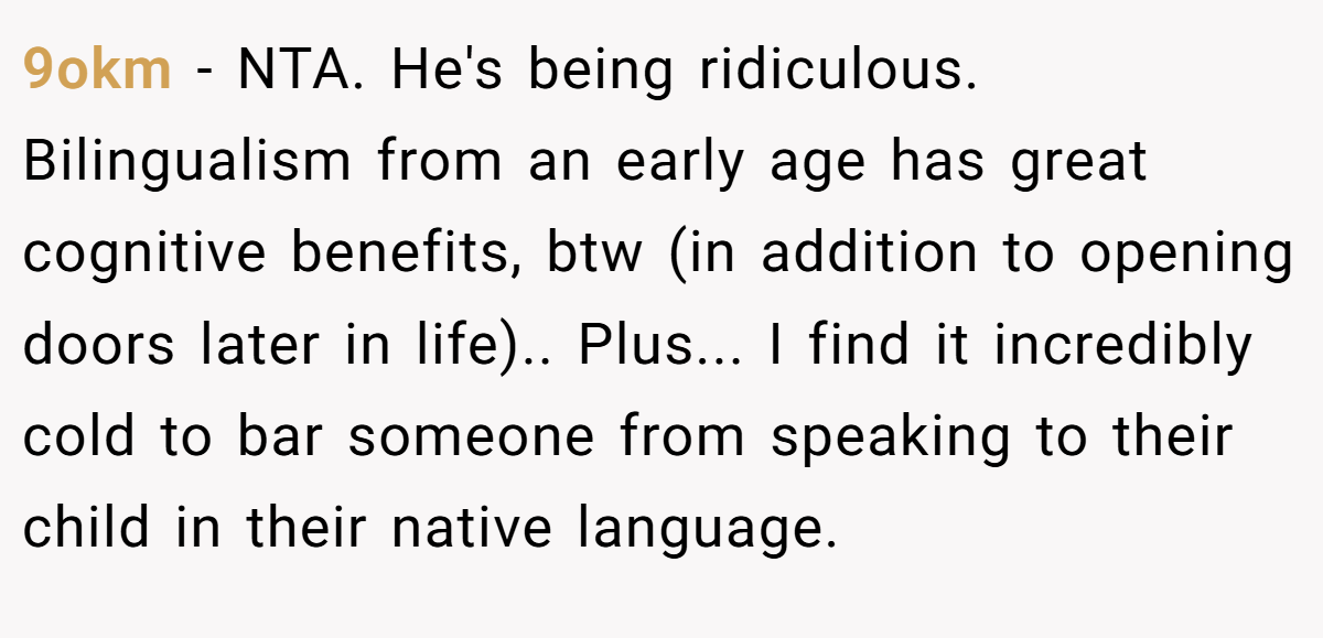 9okm − NTA. He's being ridiculous. Bilingualism from an early age has great cognitive benefits, btw (in addition to opening doors later in life).. Plus... I find it incredibly cold to bar someone from speaking to their child in their native language.
