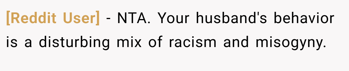 [Reddit User] − NTA. Your husband's behavior is a disturbing mix of racism and misogyny.