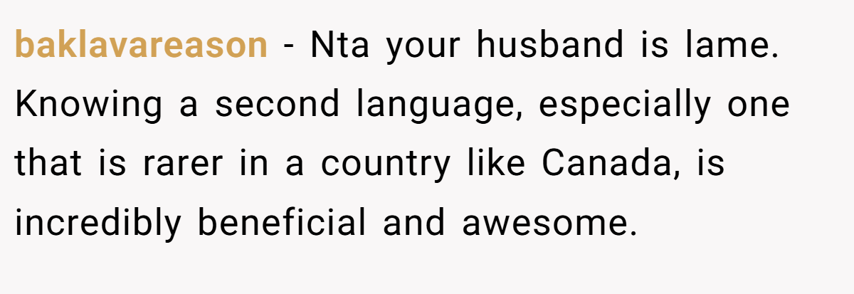 baklavareason − Nta your husband is lame. Knowing a second language, especially one that is rarer in a country like Canada, is incredibly beneficial and awesome.