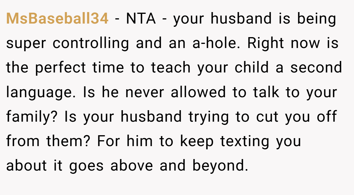 MsBaseball34 − NTA - your husband is being super controlling and an a-hole. Right now is the perfect time to teach your child a second language. Is he never allowed to talk to your family? Is your husband trying to cut you off from them? For him to keep texting you about it goes above and beyond.