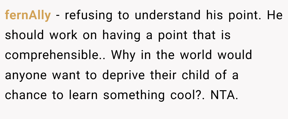 fernAlly − refusing to understand his point. He should work on having a point that is comprehensible.. Why in the world would anyone want to deprive their child of a chance to learn something cool?. NTA.