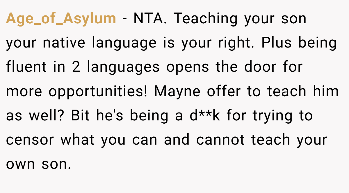 Age_of_Asylum − NTA. Teaching your son your native language is your right. Plus being fluent in 2 languages opens the door for more opportunities! Mayne offer to teach him as well? Bit he's being a d**k for trying to censor what you can and cannot teach your own son.