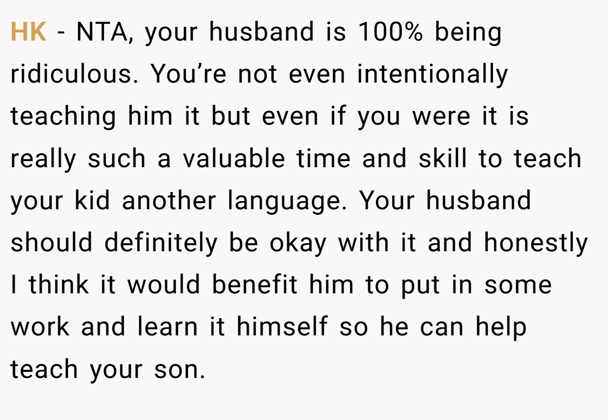 HK − NTA, your husband is 100% being ridiculous. You’re not even intentionally teaching him it but even if you were it is really such a valuable time and skill to teach your kid another language. Your husband should definitely be okay with it and honestly I think it would benefit him to put in some work and learn it himself so he can help teach your son.