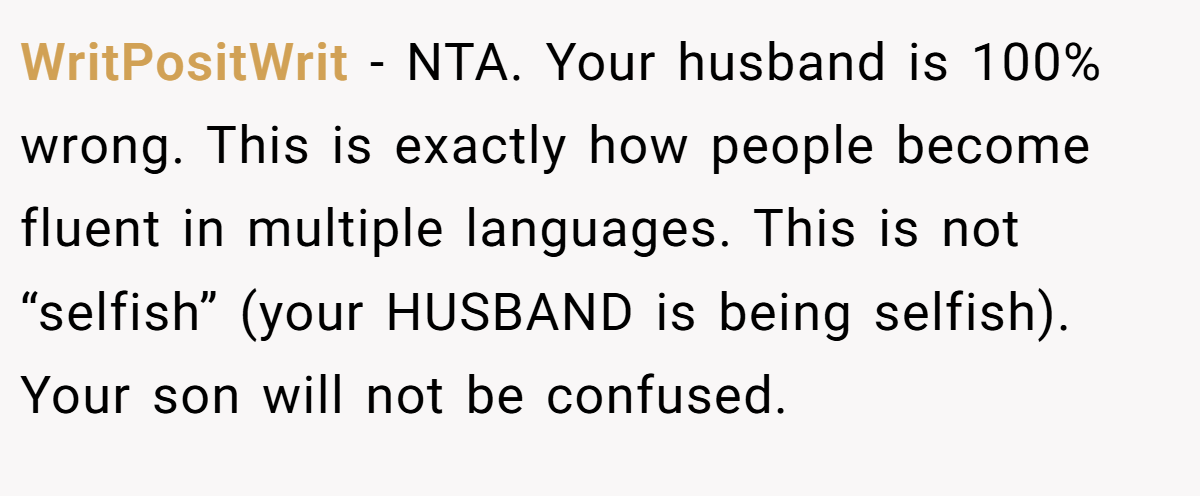 WritPositWrit − NTA. Your husband is 100% wrong. This is exactly how people become fluent in multiple languages. This is not “selfish” (your HUSBAND is being selfish). Your son will not be confused.