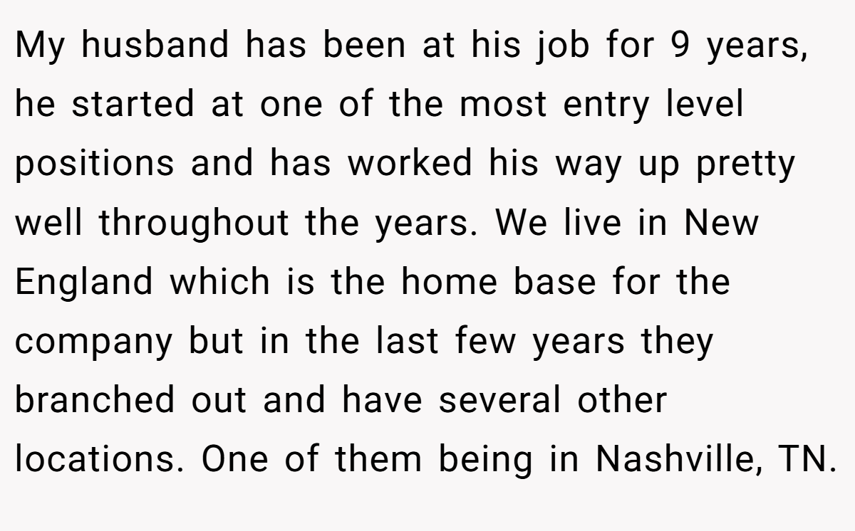 My husband has been at his job for 9 years, he started at one of the most entry level positions and has worked his way up pretty well throughout the years. We live in New England which is the home base for the company but in the last few years they branched out and have several other locations. One of them being in Nashville, TN.