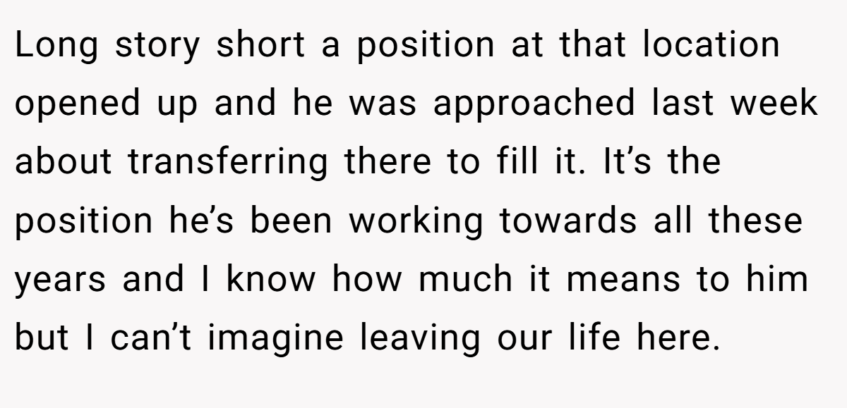 Long story short a position at that location opened up and he was approached last week about transferring there to fill it. It’s the position he’s been working towards all these years and I know how much it means to him but I can’t imagine leaving our life here.