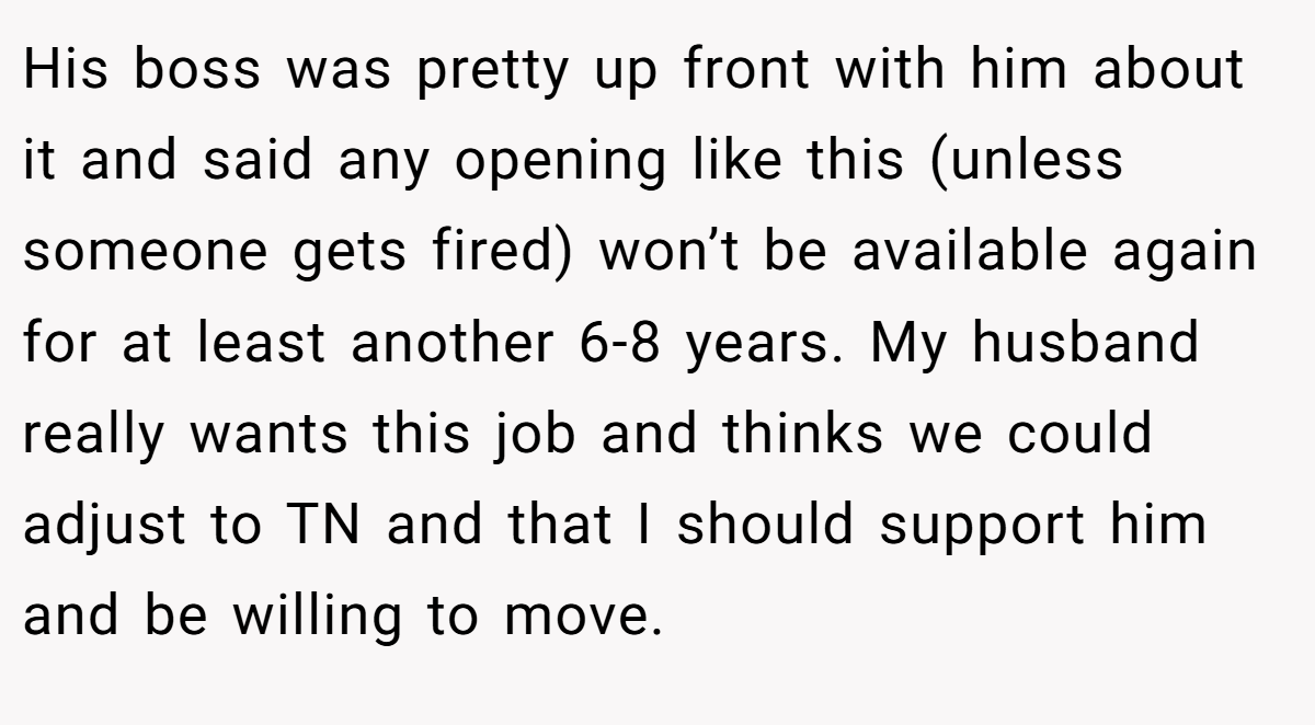 His boss was pretty up front with him about it and said any opening like this (unless someone gets fired) won’t be available again for at least another 6-8 years. My husband really wants this job and thinks we could adjust to TN and that I should support him and be willing to move.