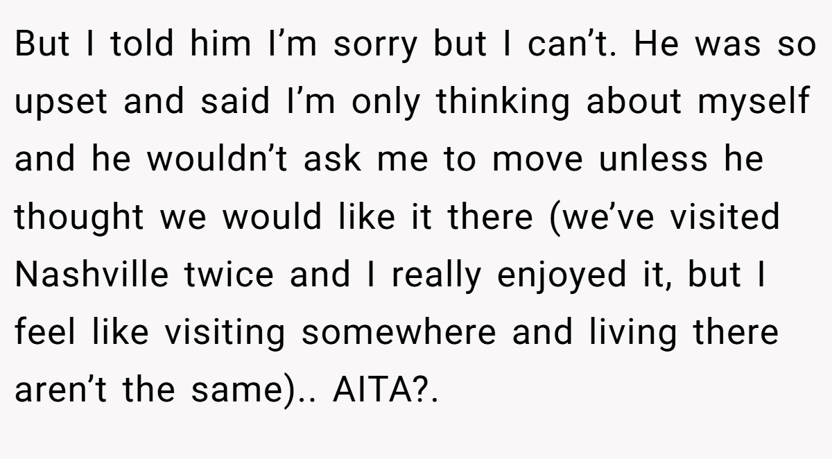 But I told him I’m sorry but I can’t. He was so upset and said I’m only thinking about myself and he wouldn’t ask me to move unless he thought we would like it there (we’ve visited Nashville twice and I really enjoyed it, but I feel like visiting somewhere and living there aren’t the same).. AITA?. 