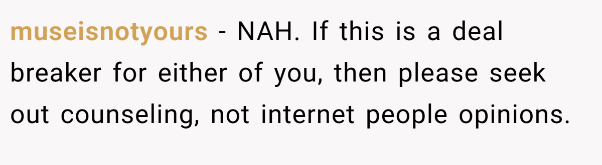 museisnotyours − NAH. If this is a deal breaker for either of you, then please seek out counseling, not internet people opinions.