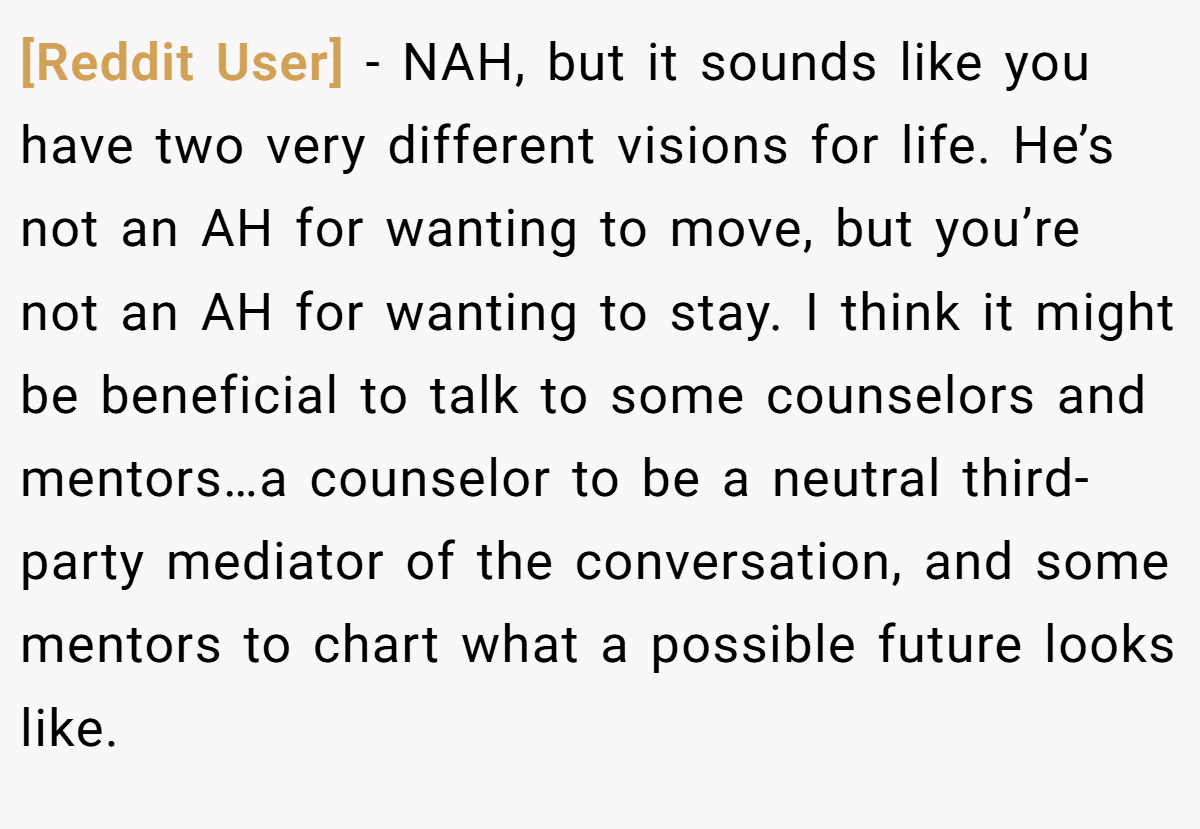 [Reddit User] − NAH, but it sounds like you have two very different visions for life. He’s not an AH for wanting to move, but you’re not an AH for wanting to stay. I think it might be beneficial to talk to some counselors and mentors…a counselor to be a neutral third-party mediator of the conversation, and some mentors to chart what a possible future looks like.