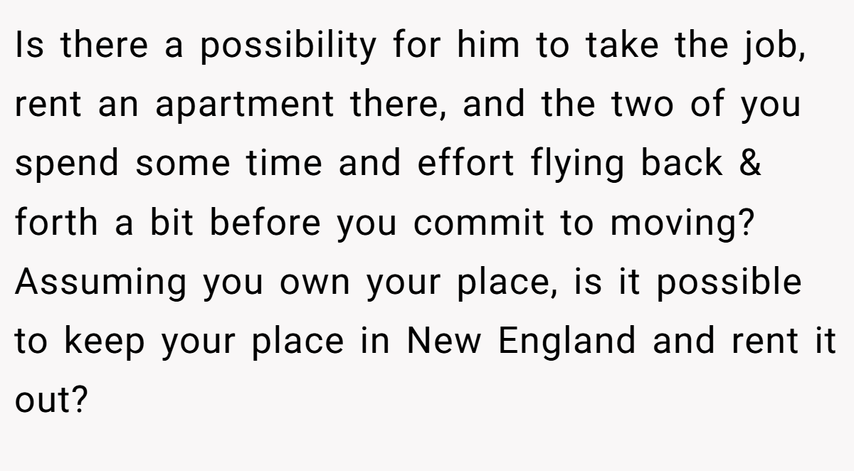 Is there a possibility for him to take the job, rent an apartment there, and the two of you spend some time and effort flying back & forth a bit before you commit to moving? Assuming you own your place, is it possible to keep your place in New England and rent it out?