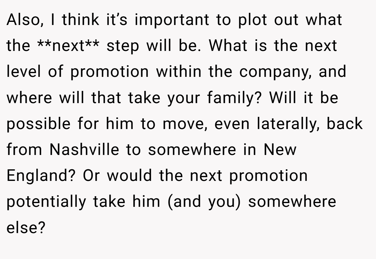 Also, I think it’s important to plot out what the **next** step will be. What is the next level of promotion within the company, and where will that take your family? Will it be possible for him to move, even laterally, back from Nashville to somewhere in New England? Or would the next promotion potentially take him (and you) somewhere else?