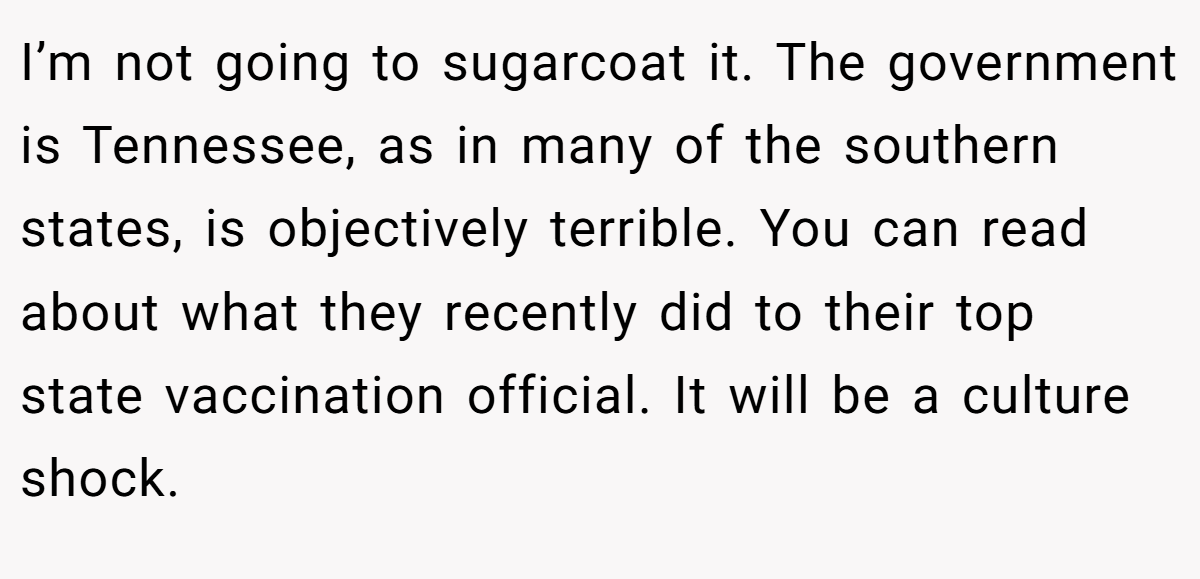 I’m not going to sugarcoat it. The government is Tennessee, as in many of the southern states, is objectively terrible. You can read about what they recently did to their top state vaccination official. It will be a culture shock.