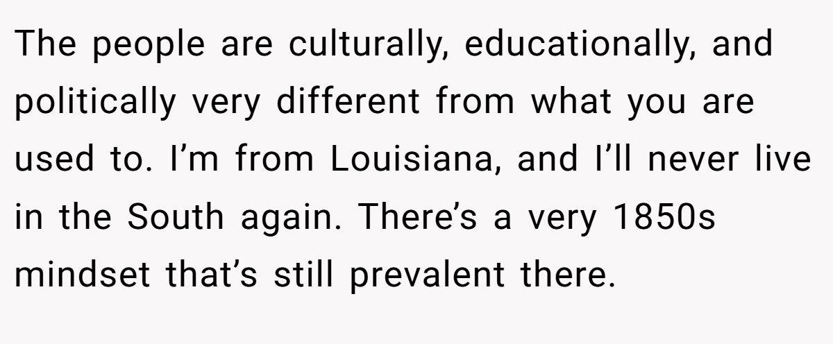 The people are culturally, educationally, and politically very different from what you are used to. I’m from Louisiana, and I’ll never live in the South again. There’s a very 1850s mindset that’s still prevalent there.