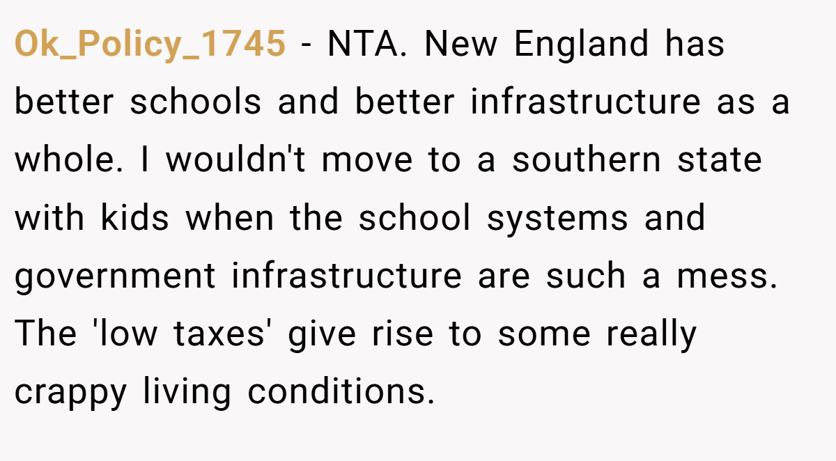 Ok_Policy_1745 − NTA. New England has better schools and better infrastructure as a whole. I wouldn't move to a southern state with kids when the school systems and government infrastructure are such a mess. The 'low taxes' give rise to some really crappy living conditions.