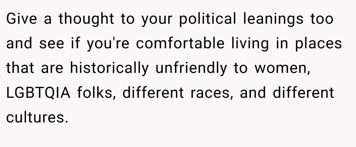 Give a thought to your political leanings too and see if you're comfortable living in places that are historically unfriendly to women, LGBTQIA folks, different races, and different cultures.