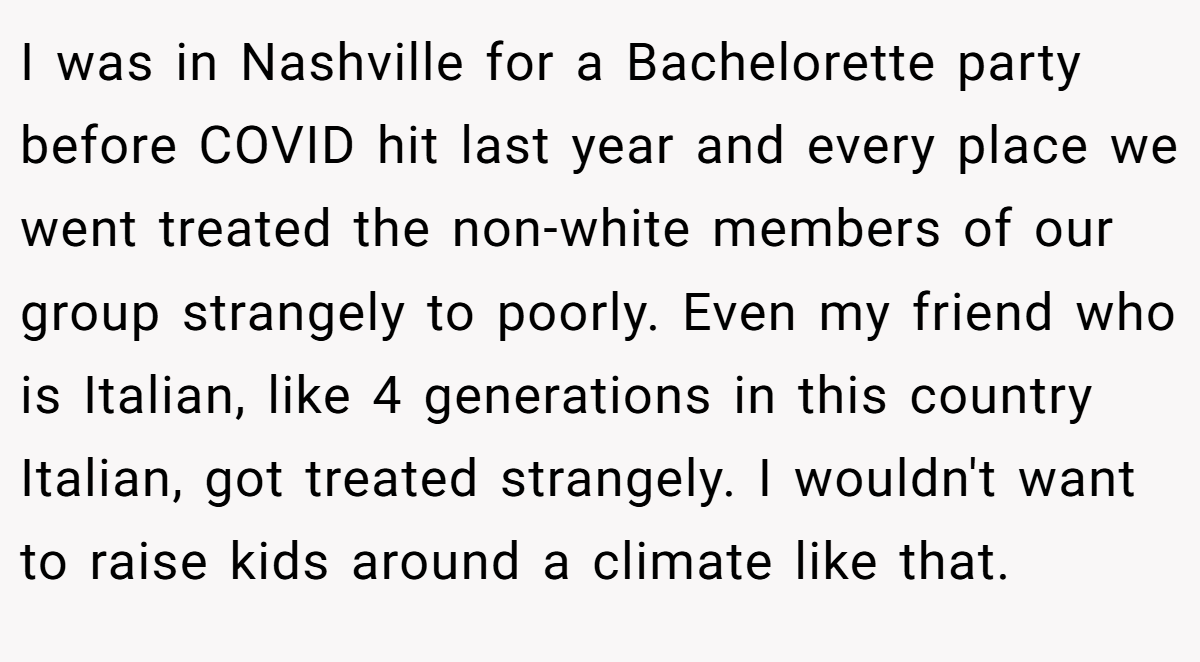 I was in Nashville for a Bachelorette party before COVID hit last year and every place we went treated the non-white members of our group strangely to poorly. Even my friend who is Italian, like 4 generations in this country Italian, got treated strangely. I wouldn't want to raise kids around a climate like that.