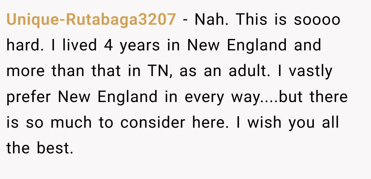 Unique-Rutabaga3207 − Nah. This is soooo hard. I lived 4 years in New England and more than that in TN, as an adult. I vastly prefer New England in every way....but there is so much to consider here. I wish you all the best.