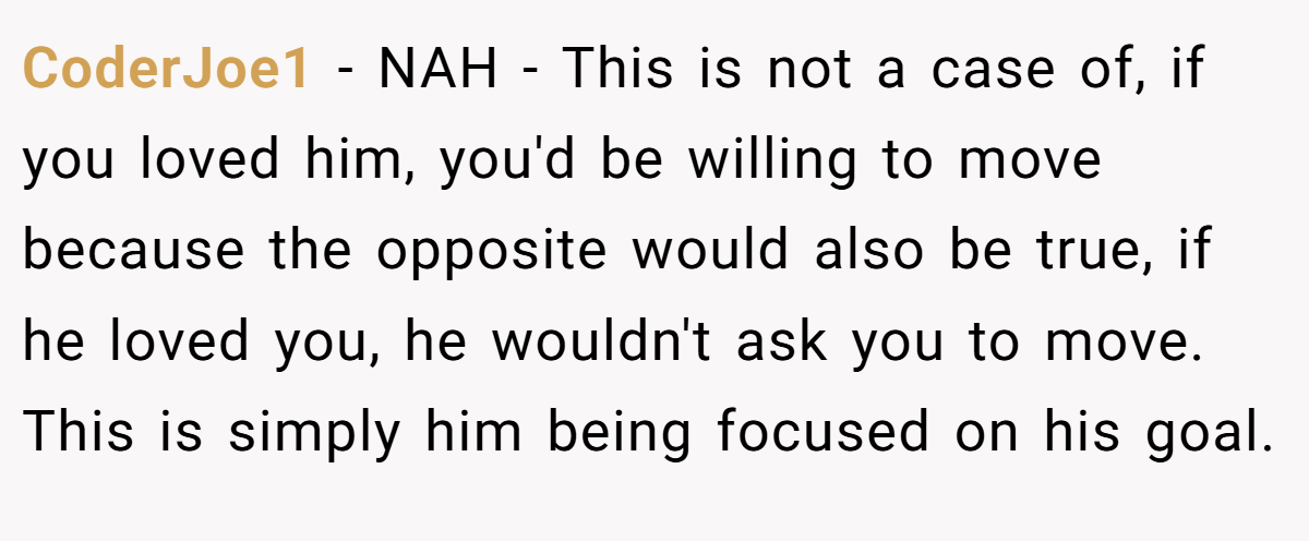 CoderJoe1 − NAH - This is not a case of, if you loved him, you'd be willing to move because the opposite would also be true, if he loved you, he wouldn't ask you to move. This is simply him being focused on his goal.