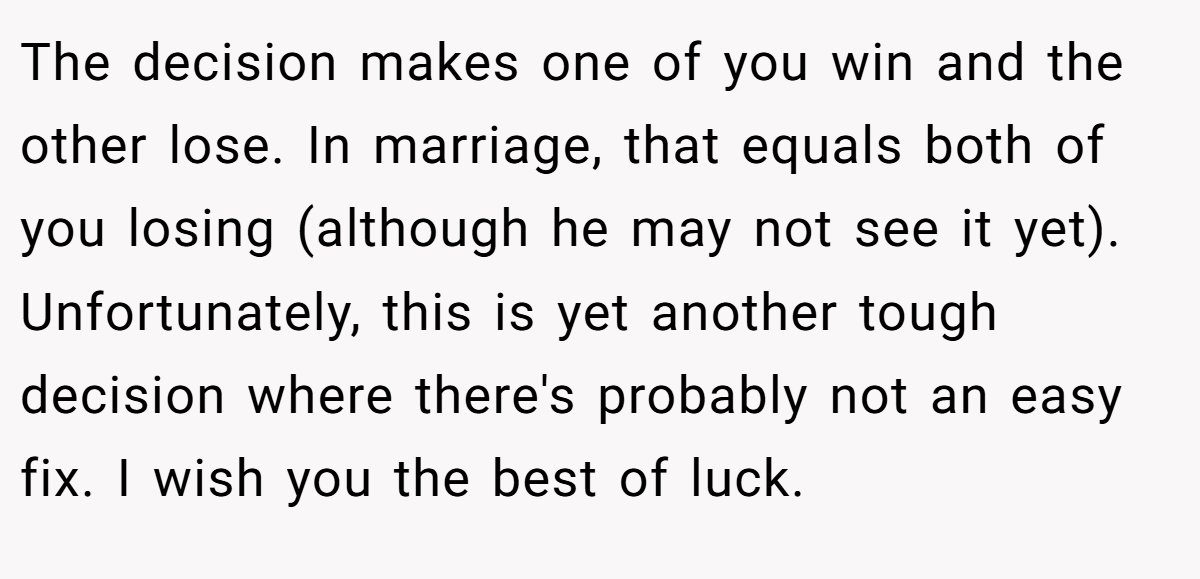 The decision makes one of you win and the other lose. In marriage, that equals both of you losing (although he may not see it yet). Unfortunately, this is yet another tough decision where there's probably not an easy fix. I wish you the best of luck.