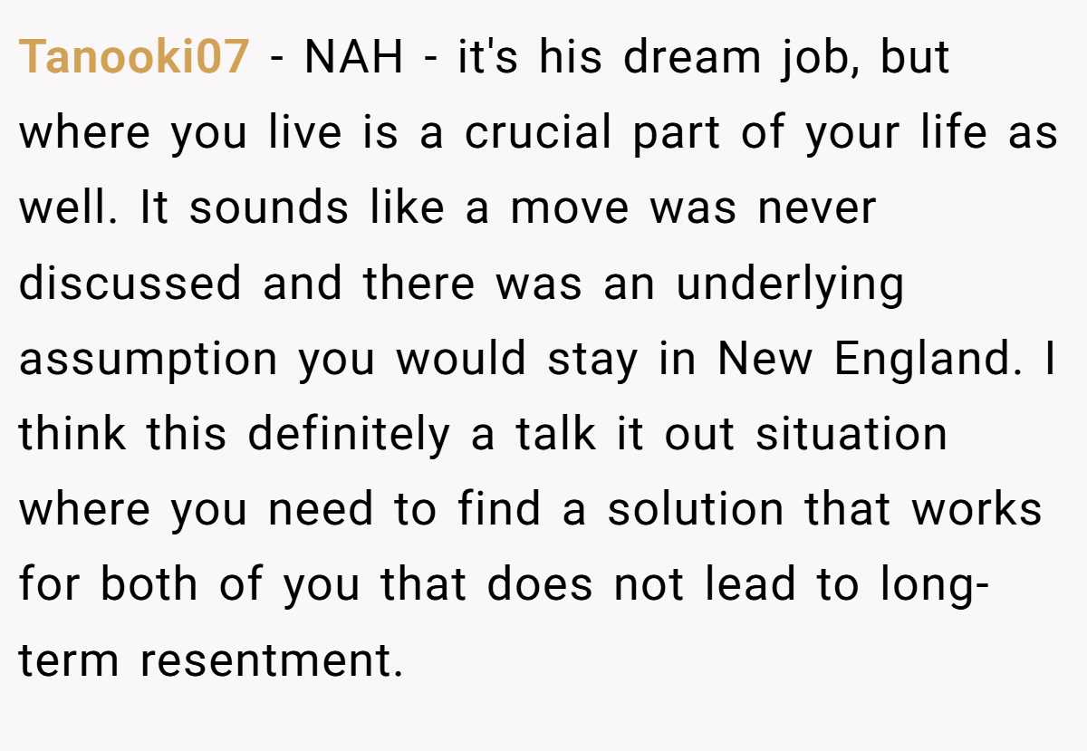 Tanooki07 − NAH - it's his dream job, but where you live is a crucial part of your life as well. It sounds like a move was never discussed and there was an underlying assumption you would stay in New England. I think this definitely a talk it out situation where you need to find a solution that works for both of you that does not lead to long-term resentment.