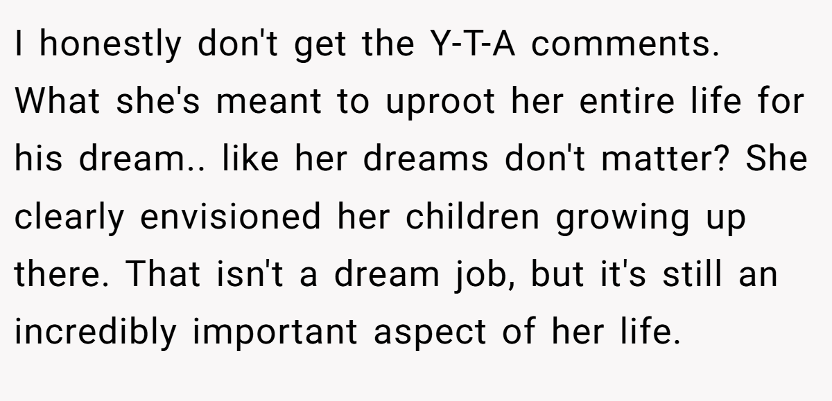 I honestly don't get the Y-T-A comments. What she's meant to uproot her entire life for his dream.. like her dreams don't matter? She clearly envisioned her children growing up there. That isn't a dream job, but it's still an incredibly important aspect of her life.