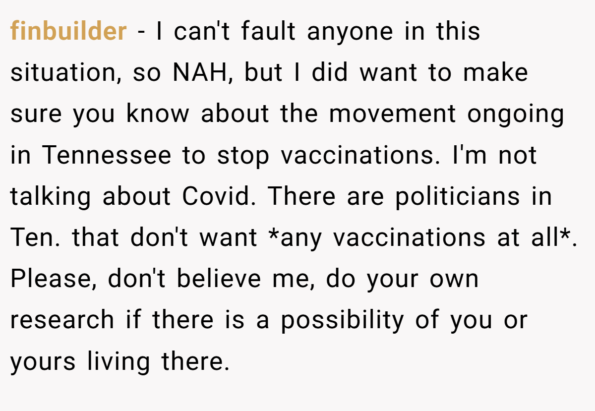 finbuilder − I can't fault anyone in this situation, so NAH, but I did want to make sure you know about the movement ongoing in Tennessee to stop vaccinations. I'm not talking about Covid. There are politicians in Ten. that don't want *any vaccinations at all*. Please, don't believe me, do your own research if there is a possibility of you or yours living there.
