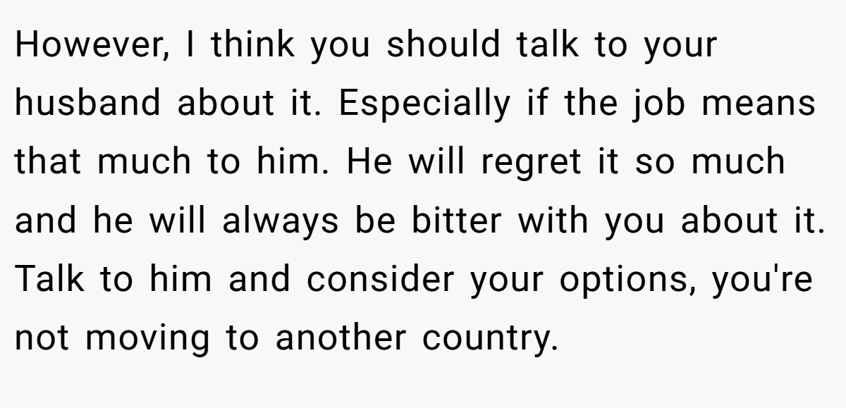 However, I think you should talk to your husband about it. Especially if the job means that much to him. He will regret it so much and he will always be bitter with you about it. Talk to him and consider your options, you're not moving to another country.