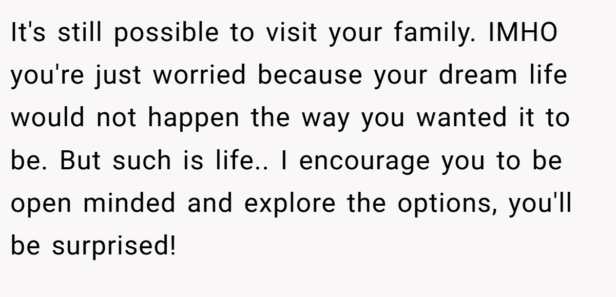 It's still possible to visit your family. IMHO you're just worried because your dream life would not happen the way you wanted it to be. But such is life.. I encourage you to be open minded and explore the options, you'll be surprised!