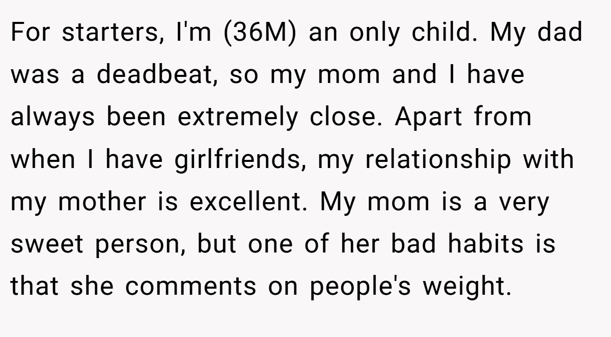 For starters, I'm (36M) an only child. My dad was a deadbeat, so my mom and I have always been extremely close. Apart from when I have girlfriends, my relationship with my mother is excellent. My mom is a very sweet person, but one of her bad habits is that she comments on people's weight.
