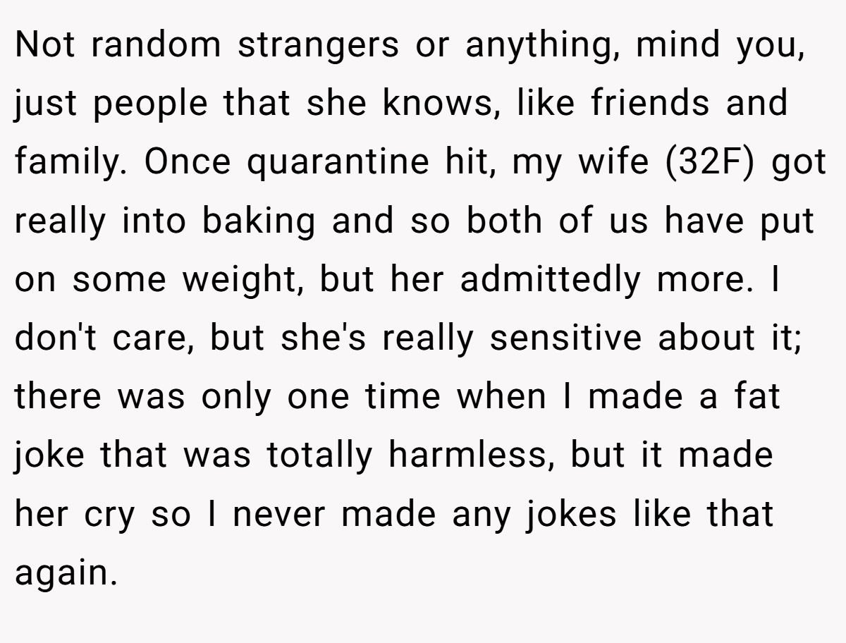 Not random strangers or anything, mind you, just people that she knows, like friends and family. Once quarantine hit, my wife (32F) got really into baking and so both of us have put on some weight, but her admittedly more. I don't care, but she's really sensitive about it; there was only one time when I made a fat joke that was totally harmless, but it made her cry so I never made any jokes like that again.