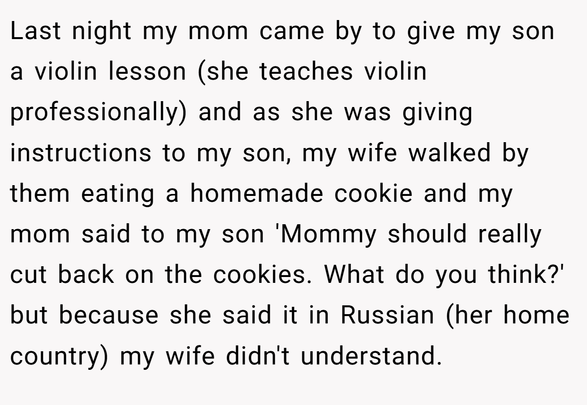 Last night my mom came by to give my son a violin lesson (she teaches violin professionally) and as she was giving instructions to my son, my wife walked by them eating a homemade cookie and my mom said to my son 'Mommy should really cut back on the cookies. What do you think?' but because she said it in Russian (her home country) my wife didn't understand.