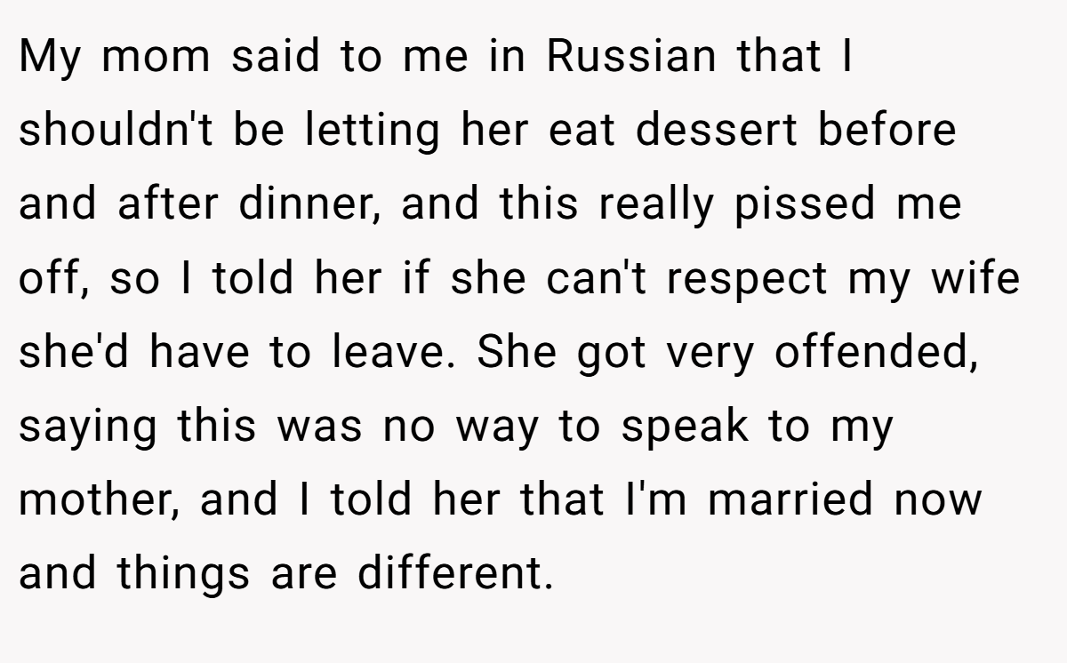 My mom said to me in Russian that I shouldn't be letting her eat dessert before and after dinner, and this really pissed me off, so I told her if she can't respect my wife she'd have to leave. She got very offended, saying this was no way to speak to my mother, and I told her that I'm married now and things are different.