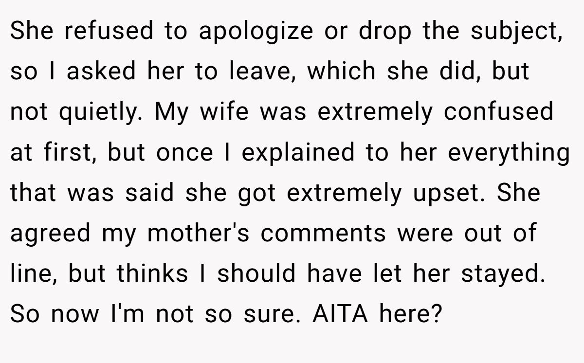 She refused to apologize or drop the subject, so I asked her to leave, which she did, but not quietly. My wife was extremely confused at first, but once I explained to her everything that was said she got extremely upset. She agreed my mother's comments were out of line, but thinks I should have let her stayed. So now I'm not so sure. AITA here?