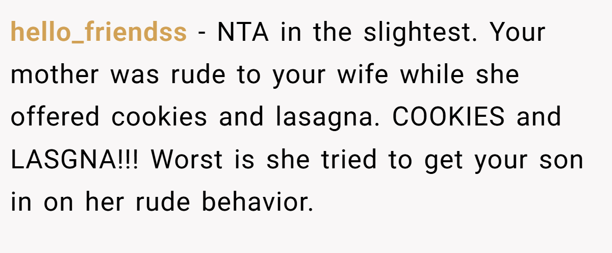 hello_friendss − NTA in the slightest. Your mother was rude to your wife while she offered cookies and lasagna. COOKIES and LASGNA!!! Worst is she tried to get your son in on her rude behavior.