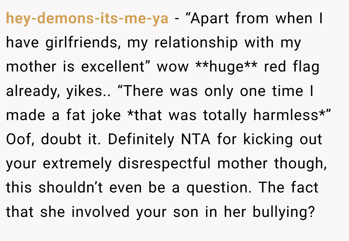 hey-demons-its-me-ya − “Apart from when I have girlfriends, my relationship with my mother is excellent” wow **huge** red flag already, yikes.. “There was only one time I made a fat joke *that was totally harmless*” Oof, doubt it. Definitely NTA for kicking out your extremely disrespectful mother though, this shouldn’t even be a question. The fact that she involved your son in her bullying?