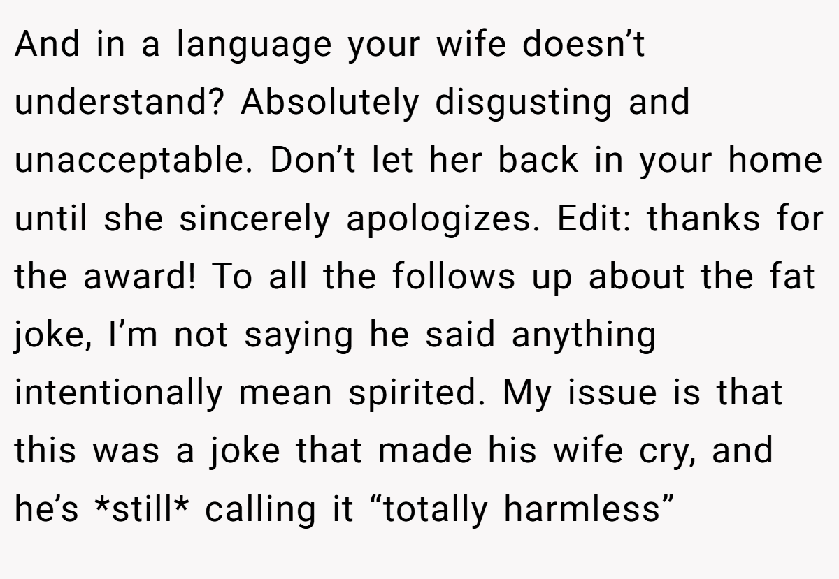 And in a language your wife doesn’t understand? Absolutely disgusting and unacceptable. Don’t let her back in your home until she sincerely apologizes. Edit: thanks for the award! To all the follows up about the fat joke, I’m not saying he said anything intentionally mean spirited. My issue is that this was a joke that made his wife cry, and he’s *still* calling it “totally harmless”
