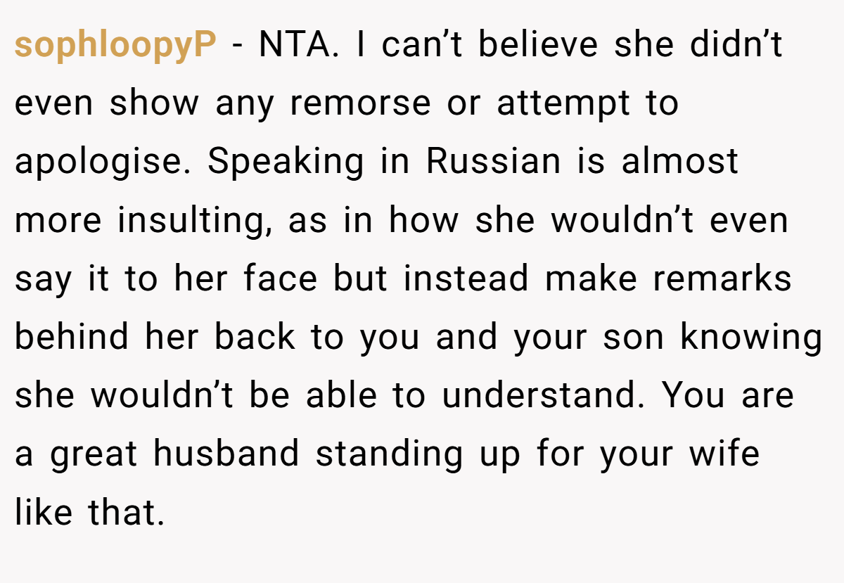 sophloopyP − NTA. I can’t believe she didn’t even show any remorse or attempt to apologise. Speaking in Russian is almost more insulting, as in how she wouldn’t even say it to her face but instead make remarks behind her back to you and your son knowing she wouldn’t be able to understand. You are a great husband standing up for your wife like that.