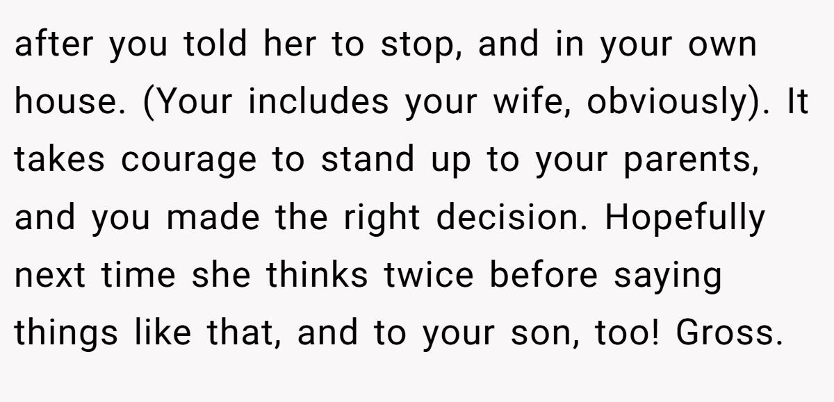 after you told her to stop, and in your own house. (Your includes your wife, obviously). It takes courage to stand up to your parents, and you made the right decision. Hopefully next time she thinks twice before saying things like that, and to your son, too! Gross.