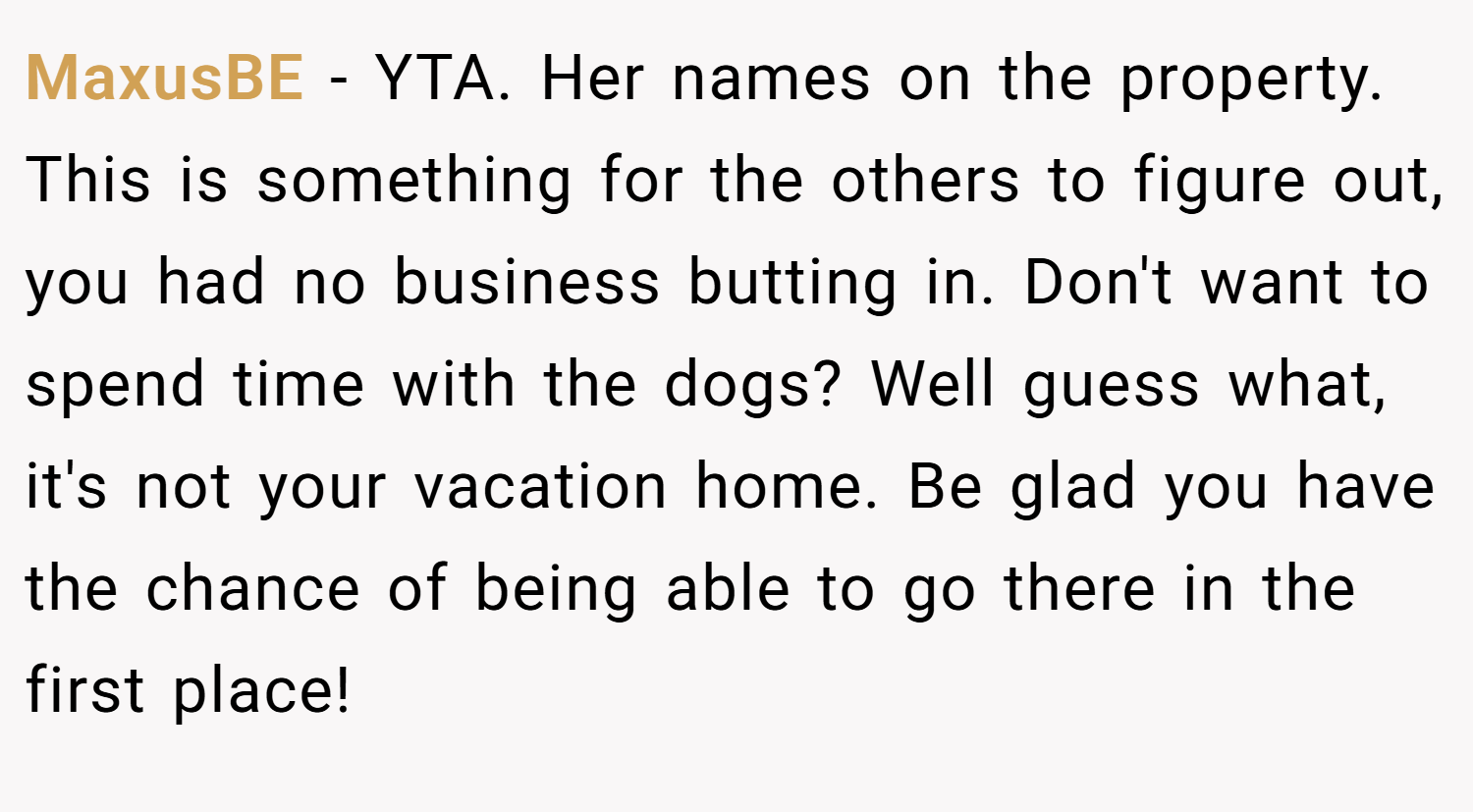 MaxusBE − YTA. Her names on the property. This is something for the others to figure out, you had no business butting in. Don't want to spend time with the dogs? Well guess what, it's not your vacation home. Be glad you have the chance of being able to go there in the first place!