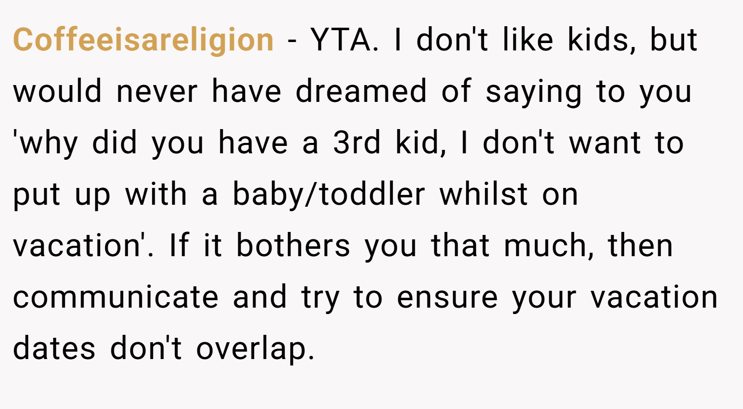 Coffeeisareligion − YTA. I don't like kids, but would never have dreamed of saying to you 'why did you have a 3rd kid, I don't want to put up with a baby/toddler whilst on vacation'. If it bothers you that much, then communicate and try to ensure your vacation dates don't overlap.