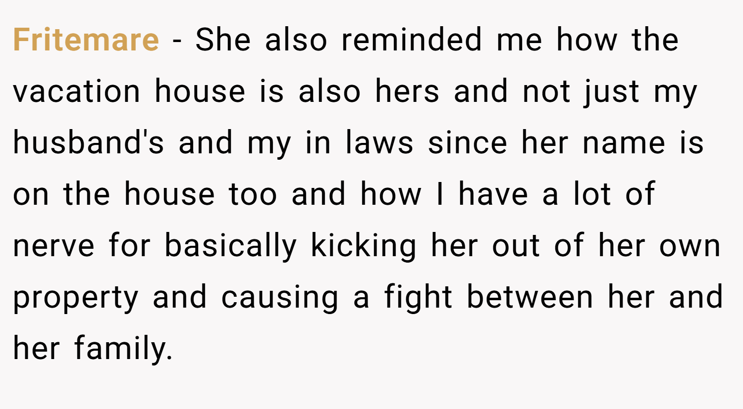 Fritemare − She also reminded me how the vacation house is also hers and not just my husband's and my in laws since her name is on the house too and how I have a lot of nerve for basically kicking her out of her own property and causing a fight between her and her family.