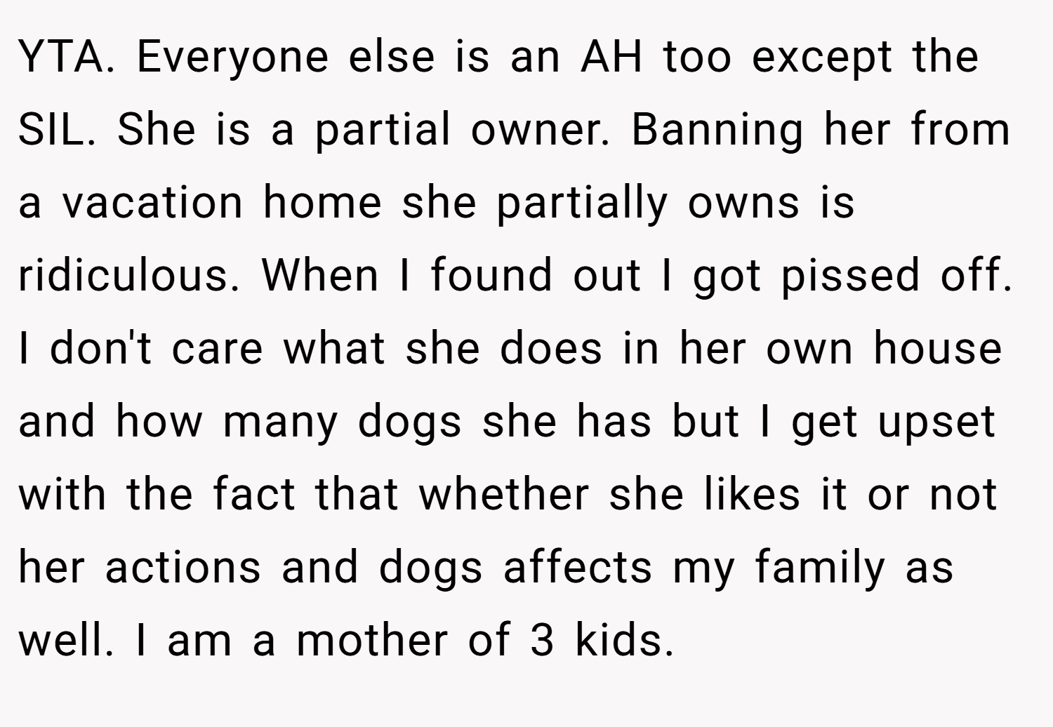 YTA. Everyone else is an AH too except the SIL. She is a partial owner. Banning her from a vacation home she partially owns is ridiculous. When I found out I got pissed off. I don't care what she does in her own house and how many dogs she has but I get upset with the fact that whether she likes it or not her actions and dogs affects my family as well. I am a mother of 3 kids.