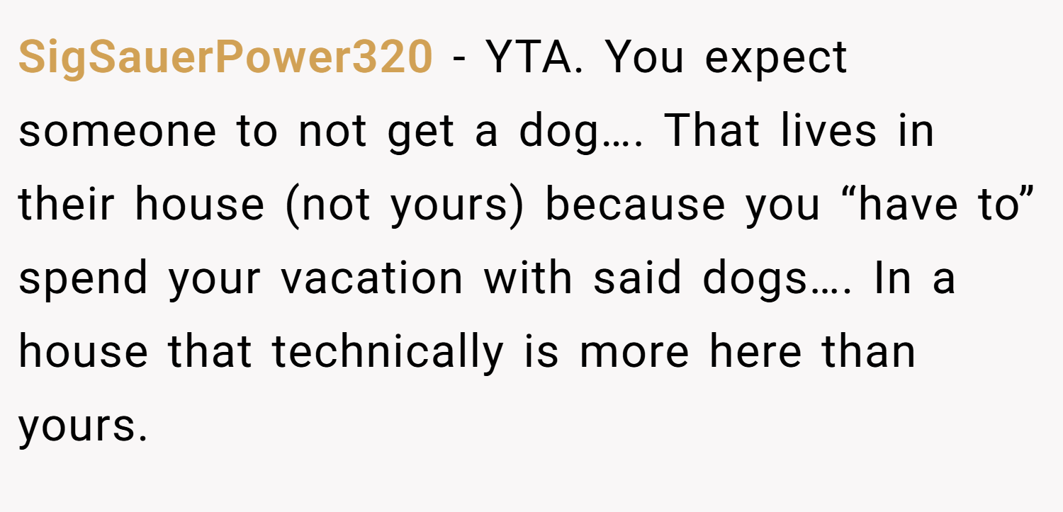 SigSauerPower320 − YTA. You expect someone to not get a dog…. That lives in their house (not yours) because you “have to” spend your vacation with said dogs…. In a house that technically is more here than yours.
