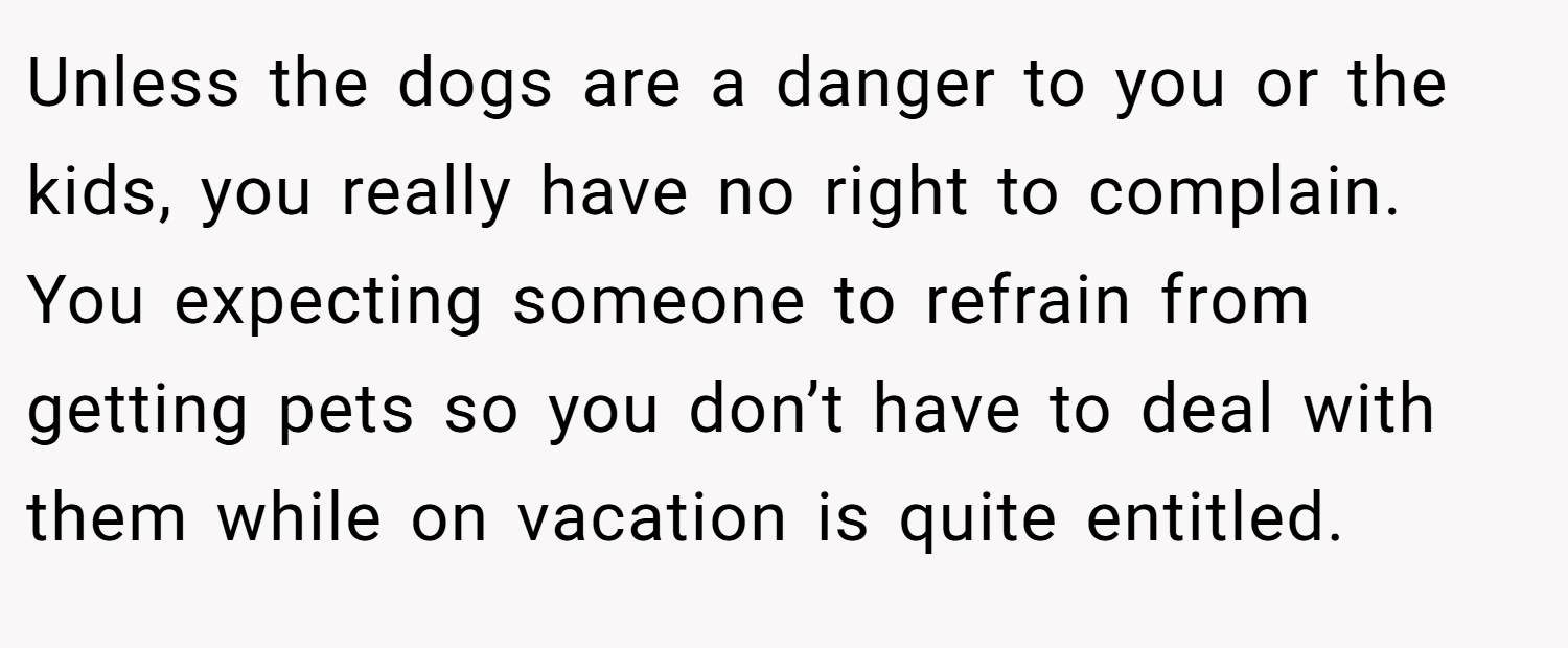 Unless the dogs are a danger to you or the kids, you really have no right to complain. You expecting someone to refrain from getting pets so you don’t have to deal with them while on vacation is quite entitled.