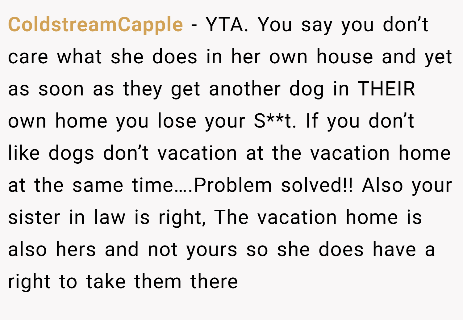 ColdstreamCapple − YTA. You say you don’t care what she does in her own house and yet as soon as they get another dog in THEIR own home you lose your S**t. If you don’t like dogs don’t vacation at the vacation home at the same time….Problem solved!! Also your sister in law is right, The vacation home is also hers and not yours so she does have a right to take them there