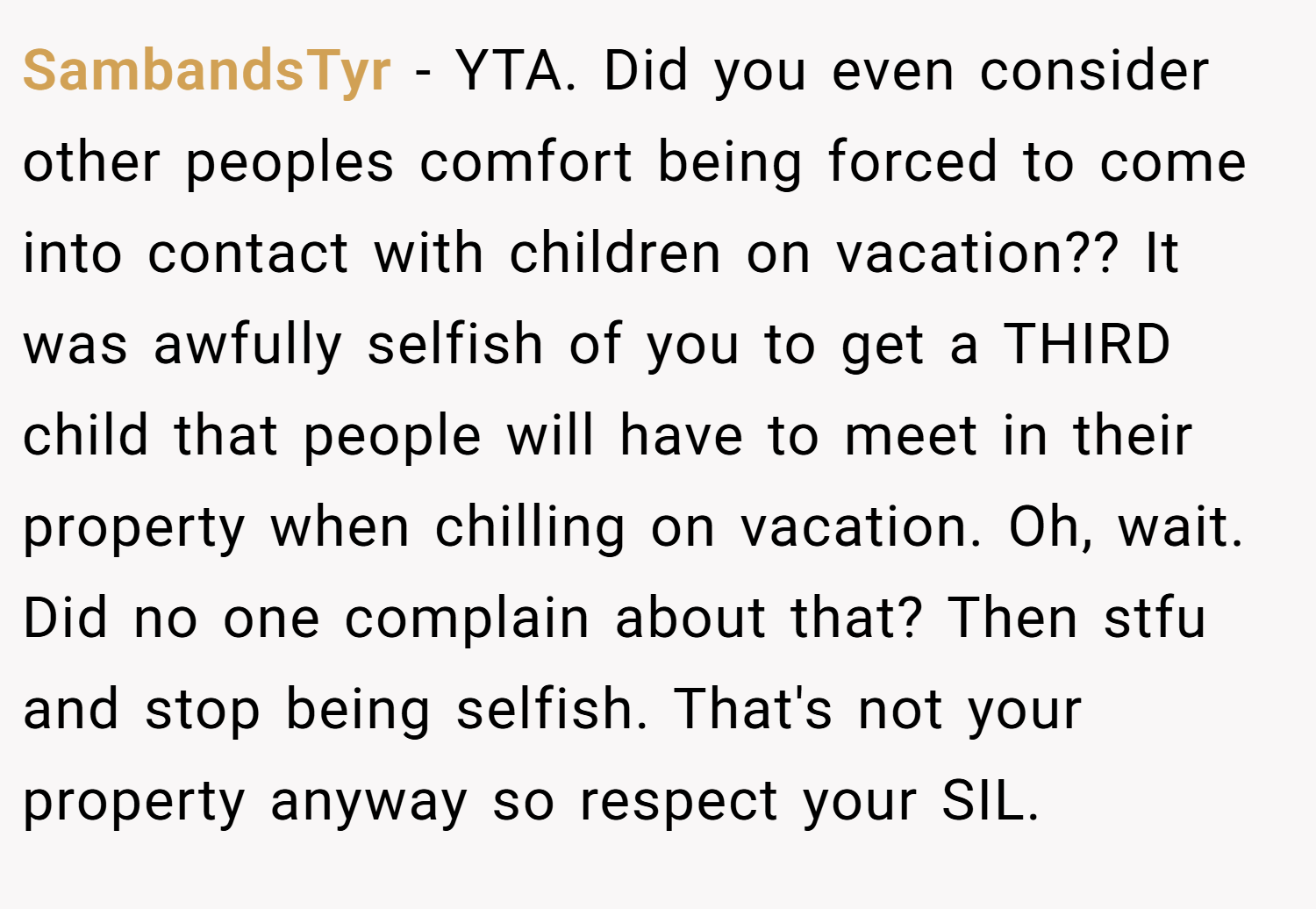 SambandsTyr − YTA. Did you even consider other peoples comfort being forced to come into contact with children on vacation?? It was awfully selfish of you to get a THIRD child that people will have to meet in their property when chilling on vacation. Oh, wait. Did no one complain about that? Then stfu and stop being selfish. That's not your property anyway so respect your SIL.