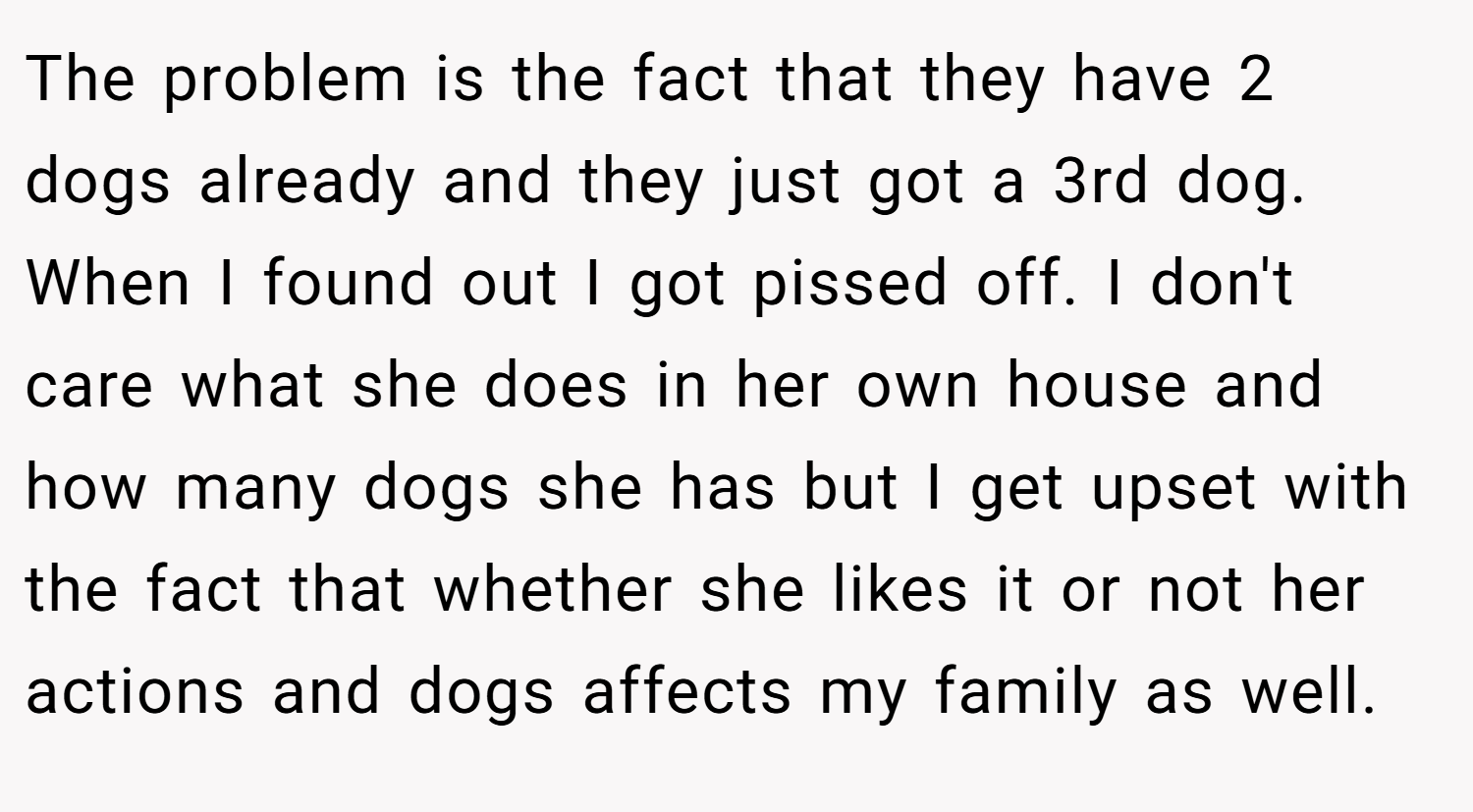 The problem is the fact that they have 2 dogs already and they just got a 3rd dog. When I found out I got pissed off. I don't care what she does in her own house and how many dogs she has but I get upset with the fact that whether she likes it or not her actions and dogs affects my family as well.