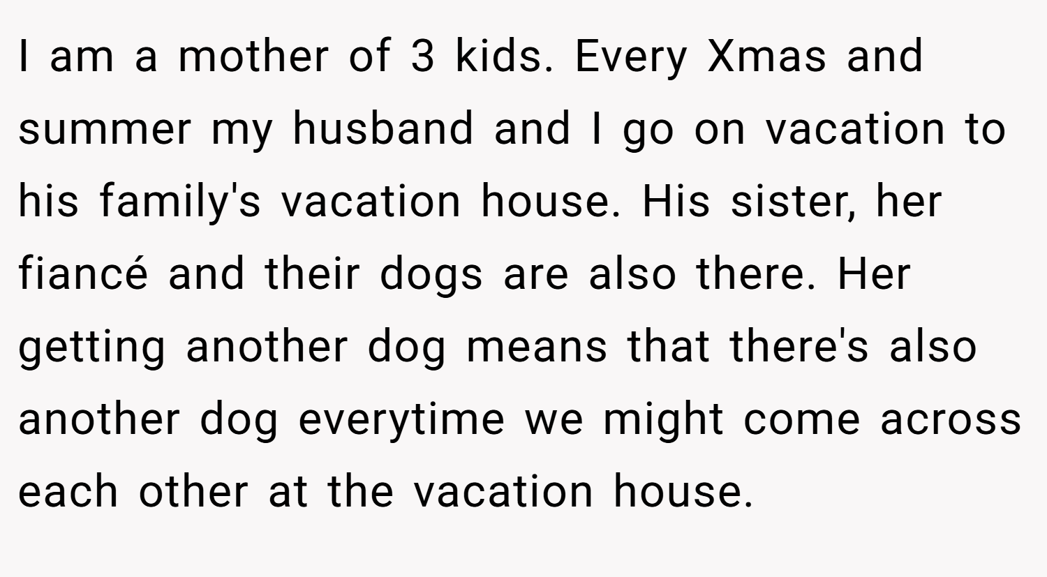I am a mother of 3 kids. Every Xmas and summer my husband and I go on vacation to his family's vacation house. His sister, her fiancé and their dogs are also there. Her getting another dog means that there's also another dog everytime we might come across each other at the vacation house.